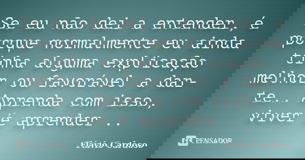 Se eu não dei a entender, é porque normalmente eu ainda tinha alguma explicação melhor ou favorável a dar-te.. Aprenda com isso, viver é aprender ..... Frase de Flávio Cardoso.