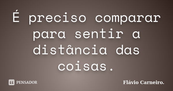 É preciso comparar para sentir a distância das coisas.... Frase de Flávio Carneiro.