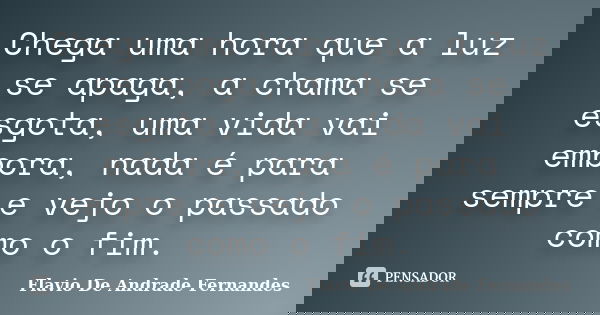Chega uma hora que a luz se apaga, a chama se esgota, uma vida vai embora, nada é para sempre e vejo o passado como o fim.... Frase de Flavio De Andrade Fernandes.
