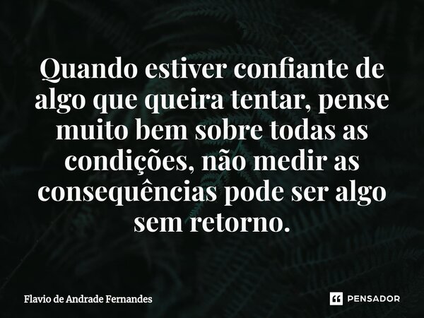 ⁠Quando estiver confiante de algo que queira tentar, pense muito bem sobre todas as condições, não medir as consequências pode ser algo sem retorno.... Frase de Flavio De Andrade Fernandes.