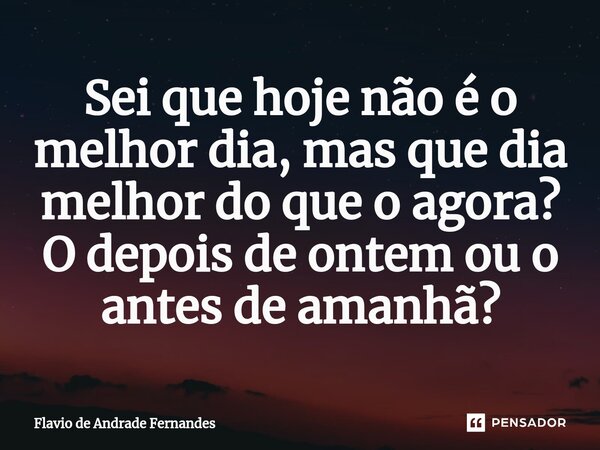 Sei que hoje não é o melhor dia⁠, mas que dia melhor do que o agora? O depois de ontem ou o antes de amanhã?... Frase de Flavio De Andrade Fernandes.