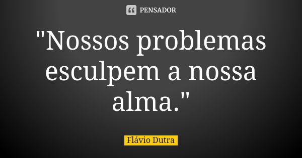 "Nossos problemas esculpem a nossa alma."... Frase de Flávio Dutra.