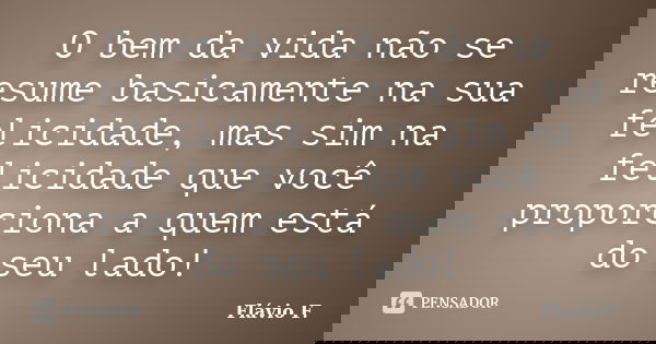 O bem da vida não se resume basicamente na sua felicidade, mas sim na felicidade que você proporciona a quem está do seu lado!... Frase de Flávio F..
