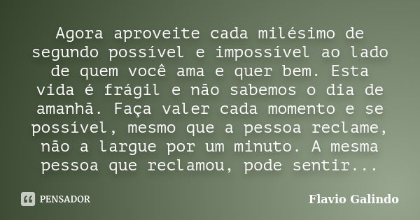 Agora aproveite cada milésimo de segundo possível e impossível ao lado de quem você ama e quer bem. Esta vida é frágil e não sabemos o dia de amanhã. Faça valer... Frase de Flavio Galindo.