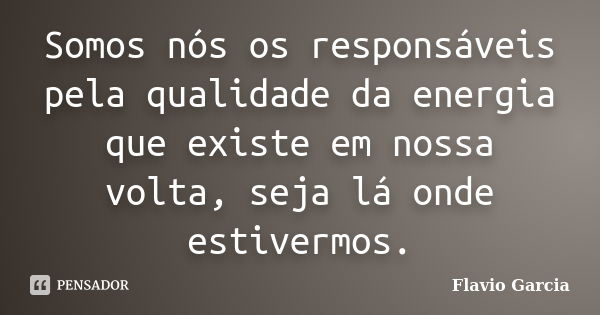 Somos nós os responsáveis pela qualidade da energia que existe em nossa volta, seja lá onde estivermos.... Frase de Flavio Garcia.