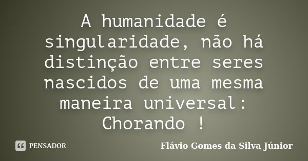 A humanidade é singularidade, não há distinção entre seres nascidos de uma mesma maneira universal: Chorando !... Frase de Flávio Gomes da Silva Júnior.