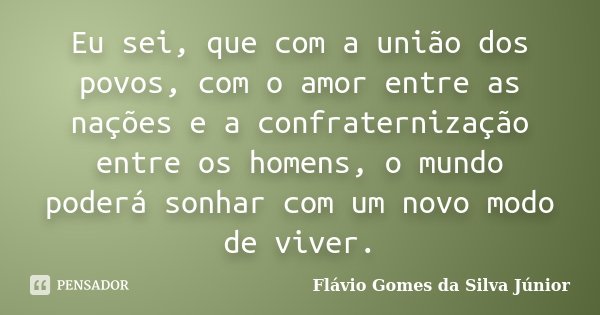 Eu sei, que com a união dos povos, com o amor entre as nações e a confraternização entre os homens, o mundo poderá sonhar com um novo modo de viver.... Frase de Flávio Gomes da Silva Júnior.