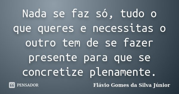Nada se faz só, tudo o que queres e necessitas o outro tem de se fazer presente para que se concretize plenamente.... Frase de Flávio Gomes da Silva Júnior.