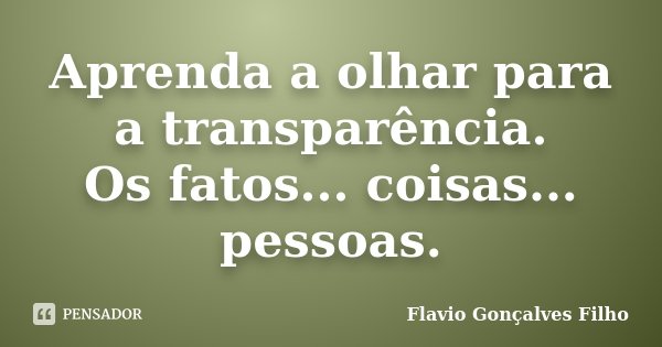 Aprenda a olhar para a transparência. Os fatos... coisas... pessoas.... Frase de Flavio Gonçalves Filho.