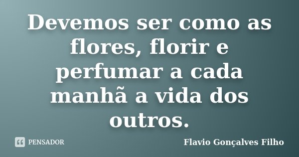 Devemos ser como as flores, florir e perfumar a cada manhã a vida dos outros.... Frase de Flavio Gonçalves Filho.