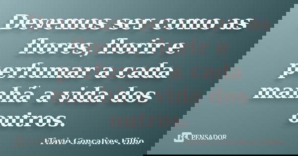 Devemos ser como as flores, florir e perfumar a cada manhã a vida dos outros.... Frase de Flavio Gonçalves Filho.