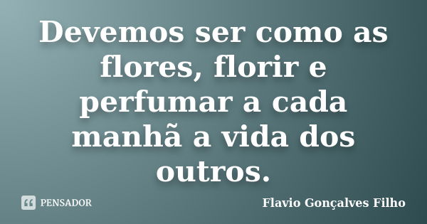 Devemos ser como as flores, florir e perfumar a cada manhã a vida dos outros.... Frase de Flavio Gonçalves Filho.