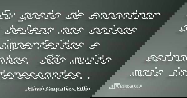 Eu gosto de encontrar a beleza nas coisas imperfeitas e estranhas. São muito mais interessantes..... Frase de Flavio Gonçalves Filho.
