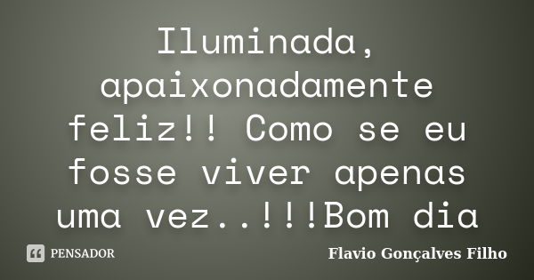 Iluminada, apaixonadamente feliz!! Como se eu fosse viver apenas uma vez..!!!Bom dia... Frase de Flavio Gonçalves Filho.