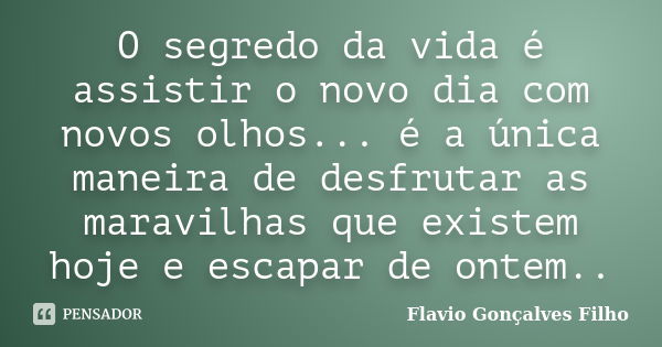 O segredo da vida é assistir o novo dia com novos olhos... é a única maneira de desfrutar as maravilhas que existem hoje e escapar de ontem..... Frase de Flavio Gonçalves Filho.