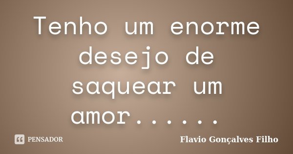 Tenho um enorme desejo de saquear um amor......... Frase de Flavio Gonçalves Filho.