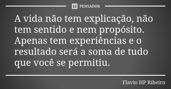 A vida não tem explicação, não tem sentido e nem propósito. Apenas tem experiências e o resultado será a soma de tudo que você se permitiu.... Frase de Flavio HP Ribeiro.