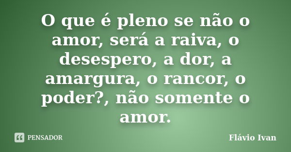 O que é pleno se não o amor, será a raiva, o desespero, a dor, a amargura, o rancor, o poder?, não somente o amor.... Frase de Flávio Ivan.