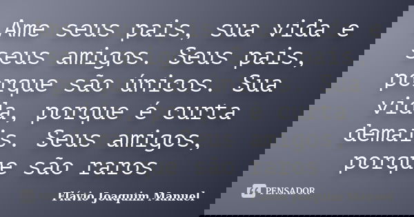 Ame seus pais, sua vida e seus amigos. Seus pais, porque são únicos. Sua vida, porque é curta demais. Seus amigos, porque são raros... Frase de Flávio Joaquim Manuel.