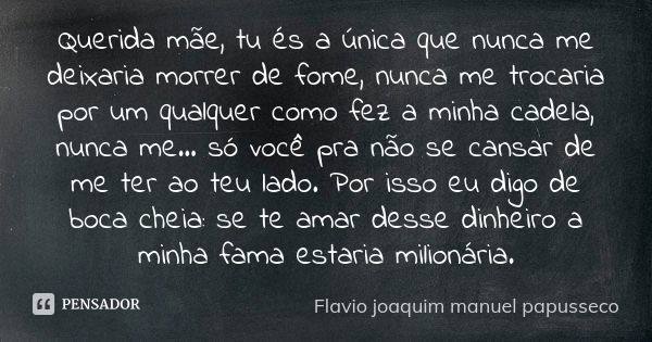 Querida mãe, tu és a única que nunca me deixaria morrer de fome, nunca me trocaria por um qualquer como fez a minha cadela, nunca me... só você pra não se cansa... Frase de Flavio joaquim manuel papusseco.