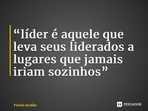 “⁠líder é aquele que leva seus liderados a lugares que jamais iriam sozinhos”... Frase de Flavio Jordão.