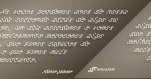 As vezes perdemos anos de nossa vida correndo atrás de algo ou alguém, um dia acordamos e vemos que simplesmente merecemos algo melhor, que somos capazes de mai... Frase de Flávio Júnior.