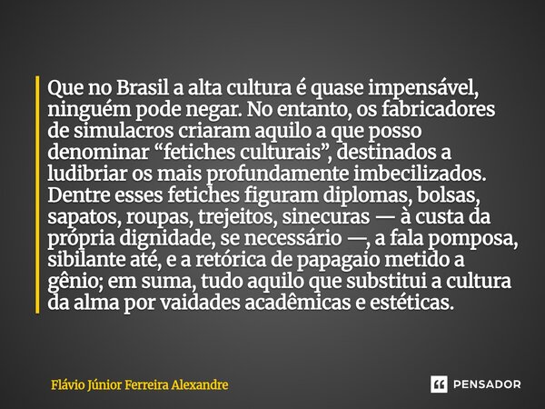 ⁠Que no Brasil a alta cultura é quase impensável, ninguém pode negar. No entanto, os fabricadores de simulacros criaram aquilo a que posso denominar “fetiches c... Frase de Flávio Júnior Ferreira Alexandre.
