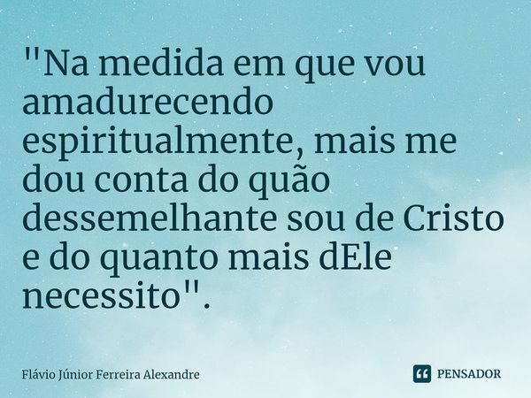 ⁠"Na medida em que vou amadurecendo espiritualmente, mais me dou conta do quão dessemelhante sou de Cristo e do quanto mais dEle necessito".... Frase de Flávio Júnior Ferreira Alexandre.