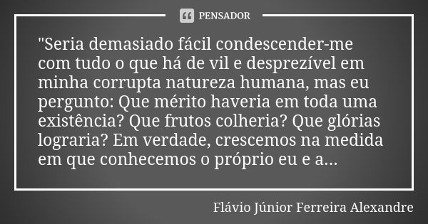 "Seria demasiado fácil condescender-me com tudo o que há de vil e desprezível em minha corrupta natureza humana, mas eu pergunto: Que mérito haveria em tod... Frase de Flávio Júnior Ferreira Alexandre.