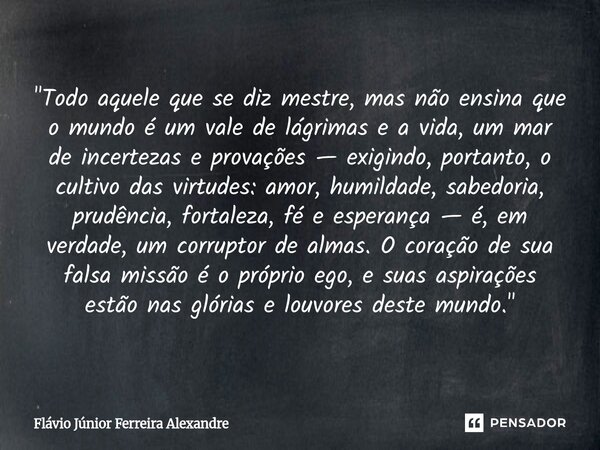 ⁠"Todo aquele que se diz mestre, mas não ensina que o mundo é um vale de lágrimas e a vida, um mar de incertezas e provações — exigindo, portanto, o cultiv... Frase de Flávio Júnior Ferreira Alexandre.