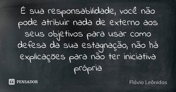 É sua responsabilidade, você não pode atribuir nada de externo aos seus objetivos para usar como defesa da sua estagnação, não há explicações para não ter inici... Frase de Flávio Leônidas.