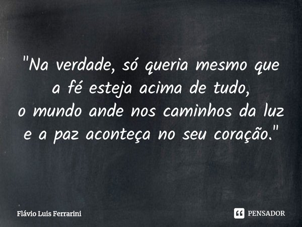 ⁠"Na verdade, só queria mesmo que a fé esteja acima de tudo,
o mundo ande nos caminhos da luz
e a paz aconteça no seu coração."... Frase de Flávio Luis Ferrarini.