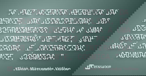 "A PAZ ATENTA RESULTA DA MENTE, DA DISCIPLINA, DO DISCERNIMENTO. LEVA A UMA OUTRA DIMENSÃO DE PAZ, QUE NÃO É CRIADA, É INTERATIVA, ABUNDANTE, CÓSMICA."... Frase de Flávio Marcondes Velloso.