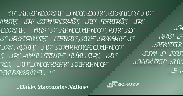 "A SERENIDADE INTERIOR RESULTA DO AMOR, DA COMPAIXÃO, DO PERDÃO, DA CARIDADE. MAS O SENTIMENTO POR SI NÃO É O BASTANTE, TENDO QUE GANHAR O SENTIDO DA AÇÃO,... Frase de Flávio Marcondes Velloso.