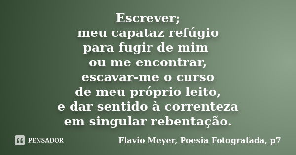 Escrever; meu capataz refúgio para fugir de mim ou me encontrar, escavar-me o curso de meu próprio leito, e dar sentido à correnteza em singular rebentação.... Frase de Flavio Meyer, Poesia Fotografada, p7.