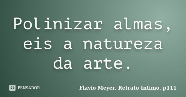 Polinizar almas, eis a natureza da arte.... Frase de Flavio Meyer, Retrato Íntimo, p111.