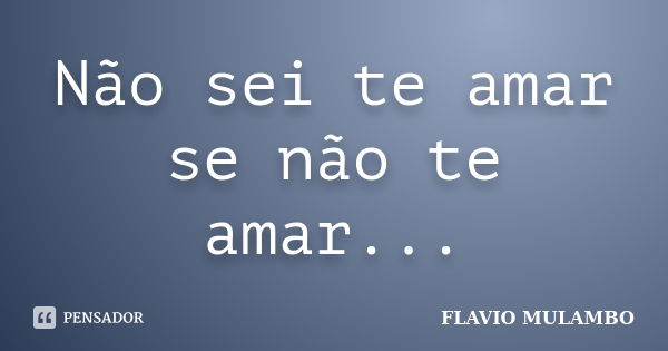 Não sei te amar se não te amar...... Frase de FLAVIO MULAMBO.