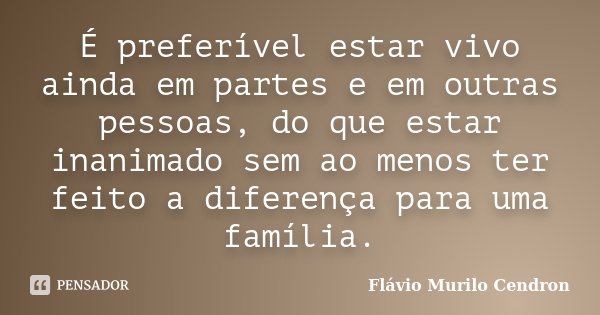 É preferível estar vivo ainda em partes e em outras pessoas, do que estar inanimado sem ao menos ter feito a diferença para uma família.... Frase de Flávio Murilo Cendron.