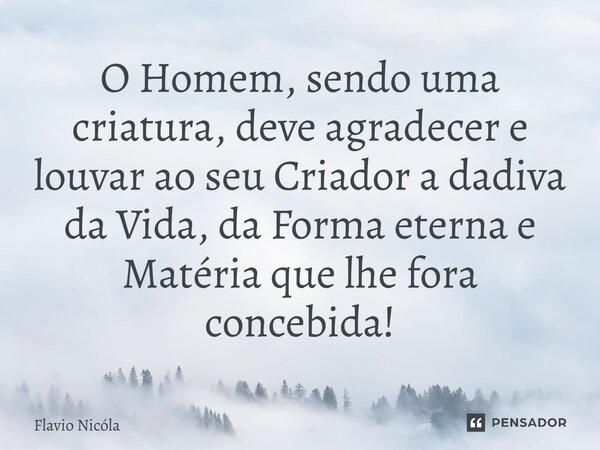 ⁠O Homem, sendo uma criatura, deve agradecer e louvar ao seu Criador a dadiva da Vida, da Forma eterna e Matéria que lhe fora concebida!... Frase de Flavio Nicóla.