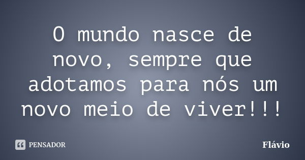 O mundo nasce de novo, sempre que adotamos para nós um novo meio de viver!!!... Frase de Flavio.