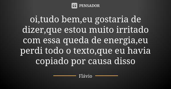 oi,tudo bem,eu gostaria de dizer,que estou muito irritado com essa queda de energia,eu perdi todo o texto,que eu havia copiado por causa disso... Frase de flavio.