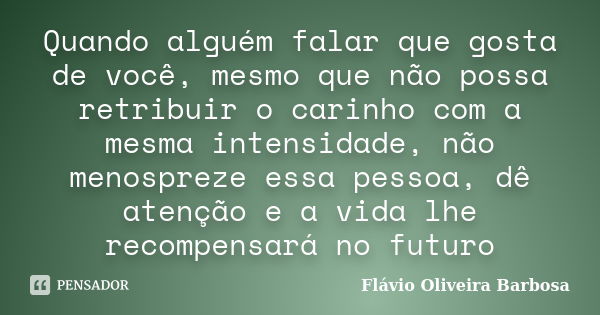 Quando alguém falar que gosta de você, mesmo que não possa retribuir o carinho com a mesma intensidade, não menospreze essa pessoa, dê atenção e a vida lhe reco... Frase de Flávio Oliveira Barbosa.