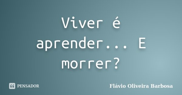 Viver é aprender... E morrer?... Frase de Flávio Oliveira Barbosa.