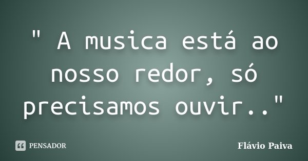 " A musica está ao nosso redor, só precisamos ouvir.."... Frase de Flávio Paiva.