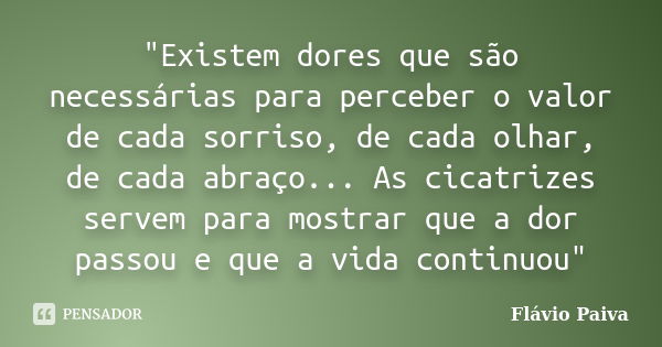 "Existem dores que são necessárias para perceber o valor de cada sorriso, de cada olhar, de cada abraço... As cicatrizes servem para mostrar que a dor pass... Frase de Flávio Paiva.