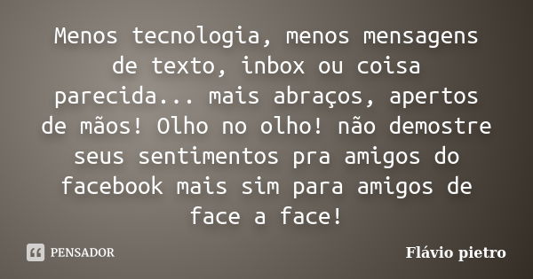 Menos tecnologia, menos mensagens de texto, inbox ou coisa parecida... mais abraços, apertos de mãos! Olho no olho! não demostre seus sentimentos pra amigos do ... Frase de Flavio Pietro.