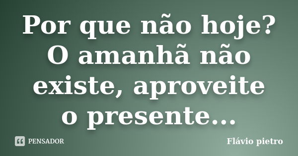 Por que não hoje? O amanhã não existe, aproveite o presente...... Frase de Flavio Pietro.