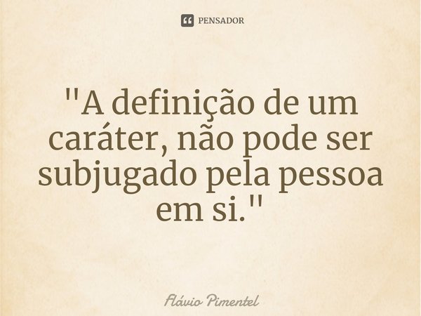 ⁠"A definição de um caráter, não pode ser subjugado pela pessoa em si."... Frase de Flávio Pimentel.