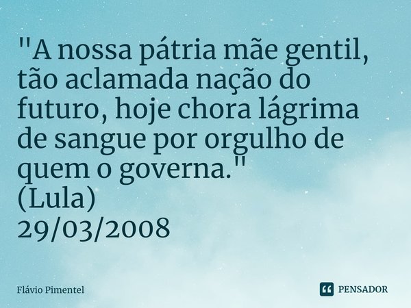 ⁠"A nossa pátria mãe gentil, tão aclamada nação do futuro, hoje chora lágrima de sangue por orgulho de quem o governa." (Lula)
29/03/2008... Frase de Flávio Pimentel.