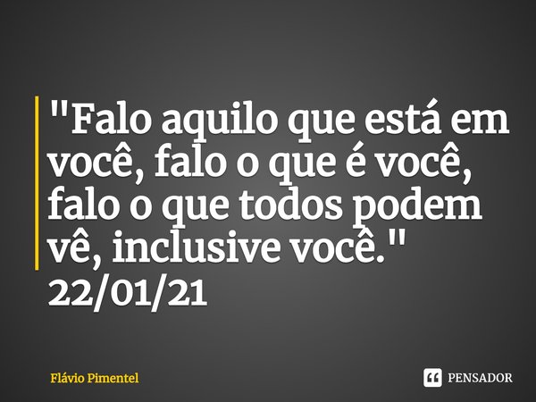 "Falo aquilo que está em você, falo o que é você, falo⁠ o que todos podem vê, inclusive você."
22/01/21... Frase de Flávio Pimentel.